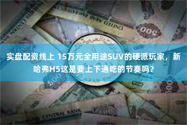 实盘配资线上 15万元全用途SUV的硬派玩家，新哈弗H5这是要上下通吃的节奏吗？