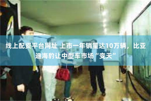 线上配资平台网址 上市一年销量达10万辆，比亚迪海豹让中型车市场“变天”