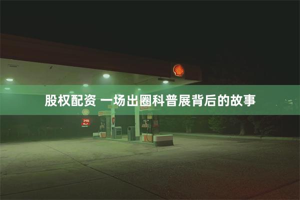 股权配资 一场出圈科普展背后的故事