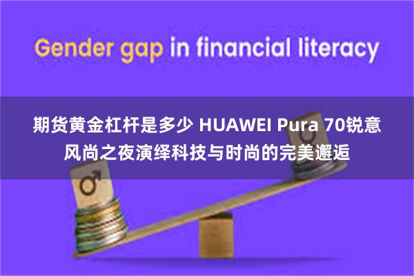 期货黄金杠杆是多少 HUAWEI Pura 70锐意风尚之夜演绎科技与时尚的完美邂逅