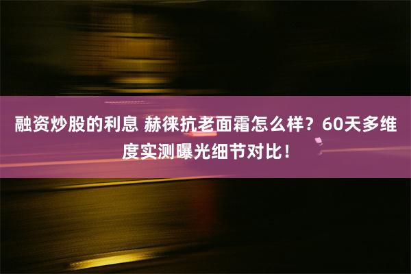 融资炒股的利息 赫徕抗老面霜怎么样？60天多维度实测曝光细节对比！