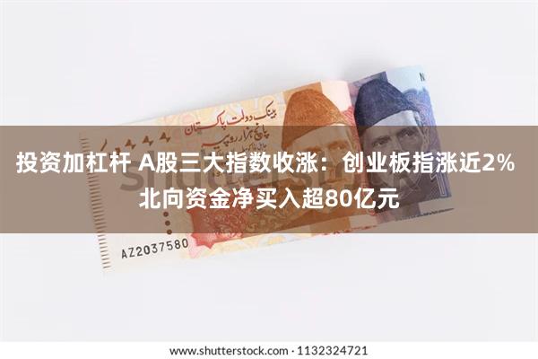 投资加杠杆 A股三大指数收涨：创业板指涨近2% 北向资金净买入超80亿元