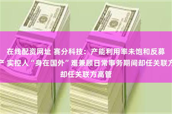 在线配资网址 赛分科技：产能利用率未饱和反募资扩产 实控人“身在国外”难兼顾日常事务期间却任关联方高管