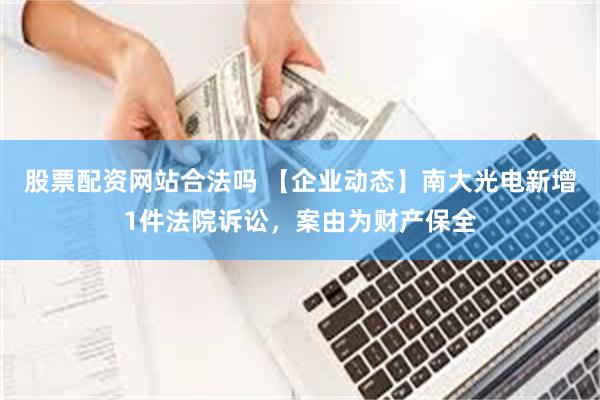 股票配资网站合法吗 【企业动态】南大光电新增1件法院诉讼，案由为财产保全