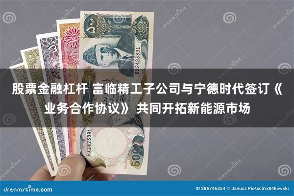 股票金融杠杆 富临精工子公司与宁德时代签订《业务合作协议》 共同开拓新能源市场