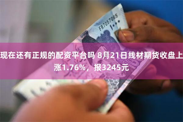 现在还有正规的配资平台吗 8月21日线材期货收盘上涨1.76%，报3245元