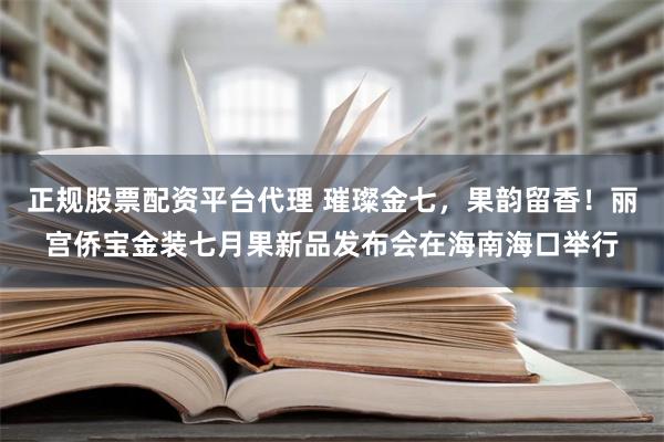 正规股票配资平台代理 璀璨金七，果韵留香！丽宫侨宝金装七月果新品发布会在海南海口举行