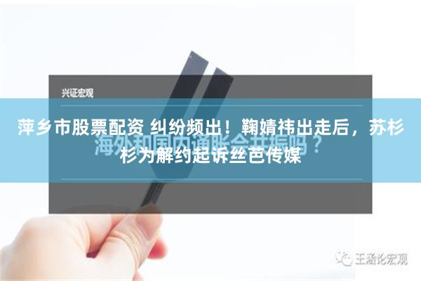 萍乡市股票配资 纠纷频出！鞠婧祎出走后，苏杉杉为解约起诉丝芭传媒