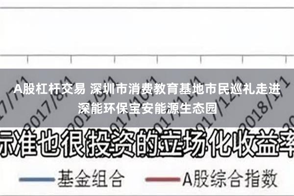 A股杠杆交易 深圳市消费教育基地市民巡礼走进深能环保宝安能源生态园