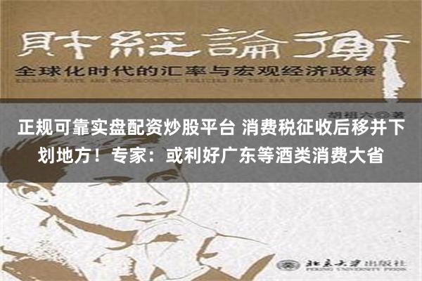 正规可靠实盘配资炒股平台 消费税征收后移并下划地方！专家：或利好广东等酒类消费大省