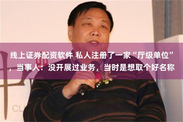 线上证券配资软件 私人注册了一家“厅级单位”，当事人：没开展过业务，当时是想取个好名称