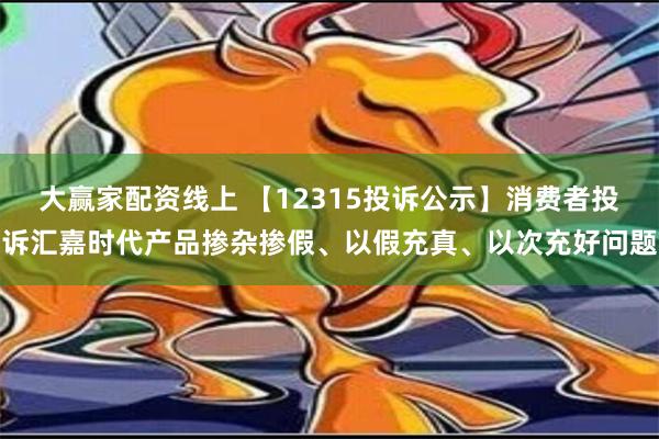 大赢家配资线上 【12315投诉公示】消费者投诉汇嘉时代产品掺杂掺假、以假充真、以次充好问题