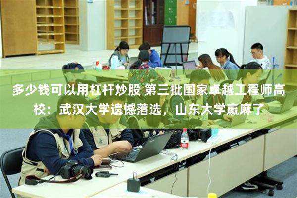 多少钱可以用杠杆炒股 第三批国家卓越工程师高校：武汉大学遗憾落选，山东大学赢麻了