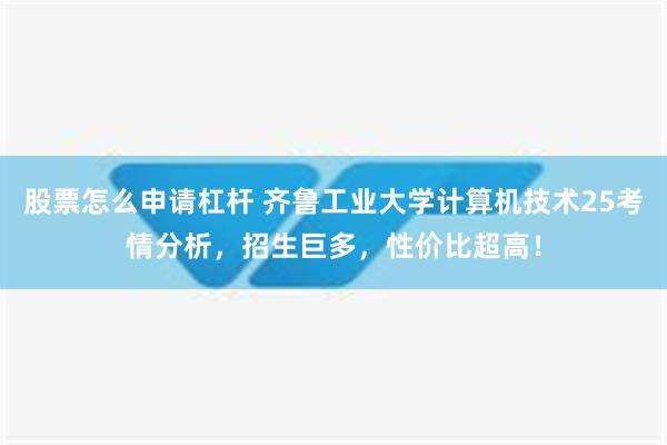 股票怎么申请杠杆 齐鲁工业大学计算机技术25考情分析，招生巨多，性价比超高！