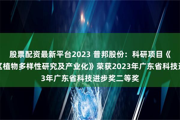 股票配资最新平台2023 普邦股份：科研项目《广东滨海地区植物多样性研究及产业化》荣获2023年广东省科技进步奖二等奖