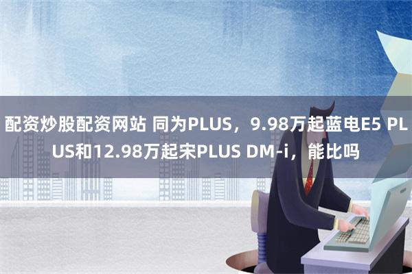 配资炒股配资网站 同为PLUS，9.98万起蓝电E5 PLUS和12.98万起宋PLUS DM-i，能比吗