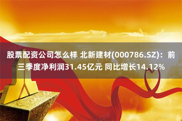 股票配资公司怎么样 北新建材(000786.SZ)：前三季度净利润31.45亿元 同比增长14.12%