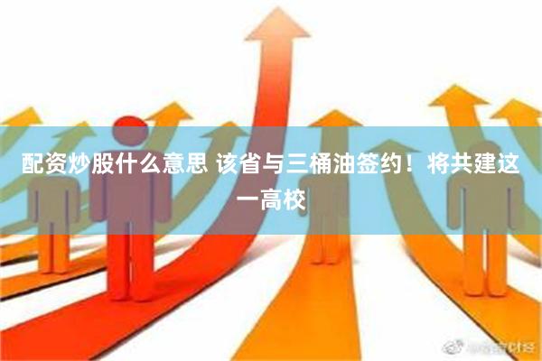 配资炒股什么意思 该省与三桶油签约！将共建这一高校