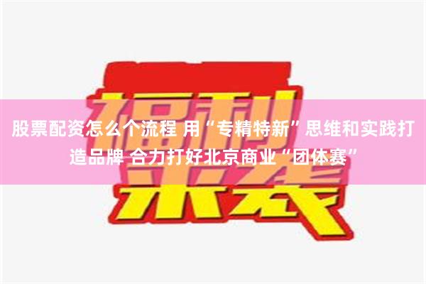 股票配资怎么个流程 用“专精特新”思维和实践打造品牌 合力打好北京商业“团体赛”