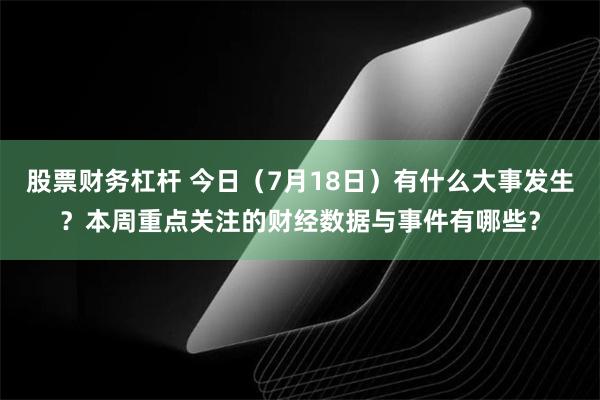 股票财务杠杆 今日（7月18日）有什么大事发生？本周重点关注的财经数据与事件有哪些？