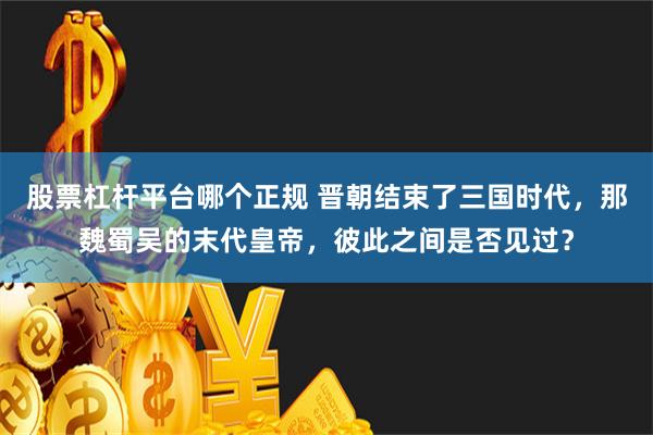 股票杠杆平台哪个正规 晋朝结束了三国时代，那魏蜀吴的末代皇帝，彼此之间是否见过？