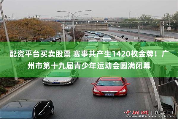 配资平台买卖股票 赛事共产生1420枚金牌！广州市第十九届青少年运动会圆满闭幕