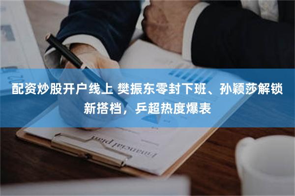 配资炒股开户线上 樊振东零封下班、孙颖莎解锁新搭档，乒超热度爆表