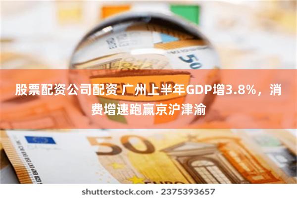 股票配资公司配资 广州上半年GDP增3.8%，消费增速跑赢京沪津渝