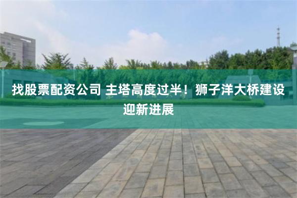 找股票配资公司 主塔高度过半！狮子洋大桥建设迎新进展