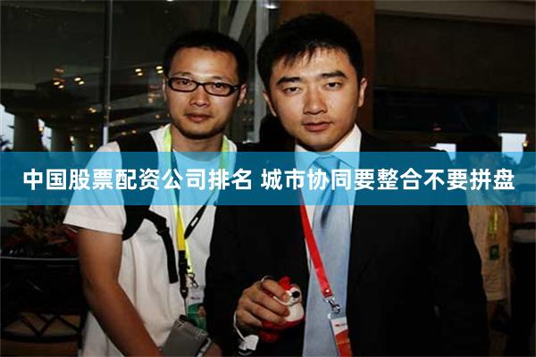 中国股票配资公司排名 城市协同要整合不要拼盘
