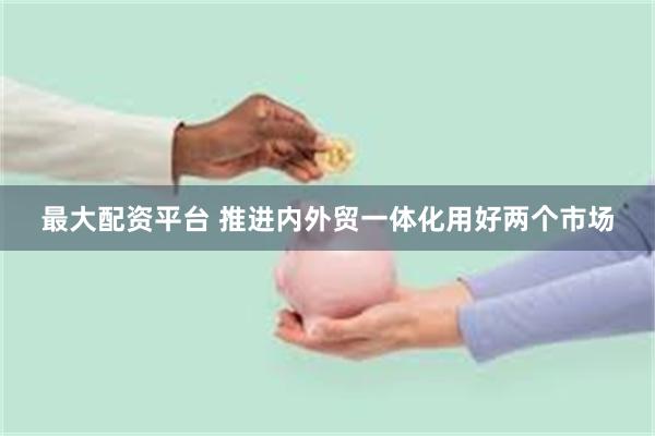 最大配资平台 推进内外贸一体化用好两个市场