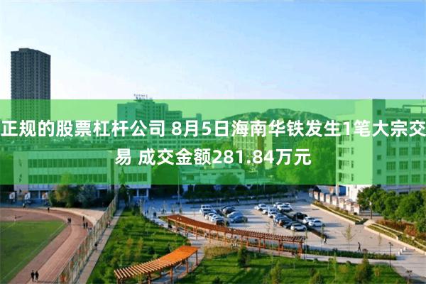 正规的股票杠杆公司 8月5日海南华铁发生1笔大宗交易 成交金额281.84万元