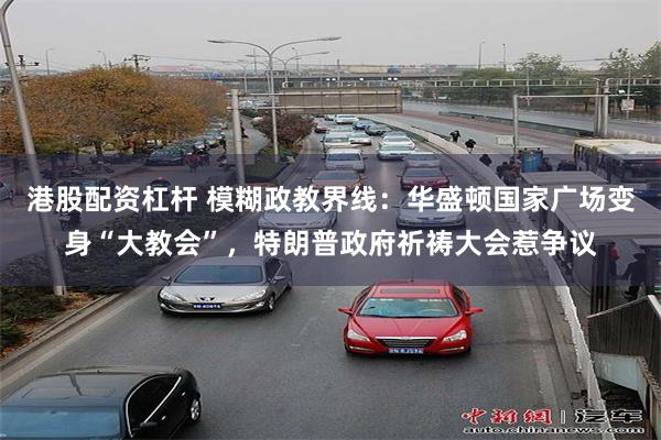 港股配资杠杆 模糊政教界线：华盛顿国家广场变身“大教会”，特朗普政府祈祷大会惹争议
