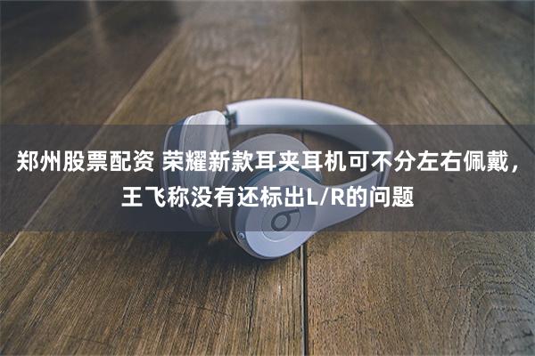 郑州股票配资 荣耀新款耳夹耳机可不分左右佩戴，王飞称没有还标出L/R的问题