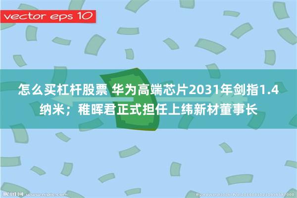 怎么买杠杆股票 华为高端芯片2031年剑指1.4纳米；稚晖君正式担任上纬新材董事长