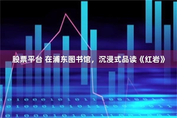 股票平台 在浦东图书馆，沉浸式品读《红岩》