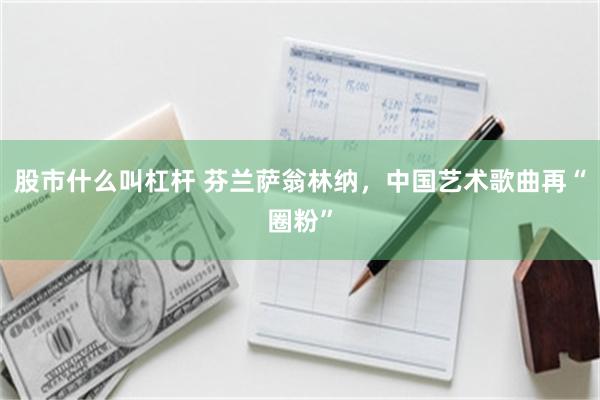 股市什么叫杠杆 芬兰萨翁林纳，中国艺术歌曲再“圈粉”