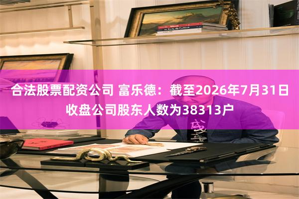 合法股票配资公司 富乐德：截至2026年7月31日收盘公司股东人数为38313户