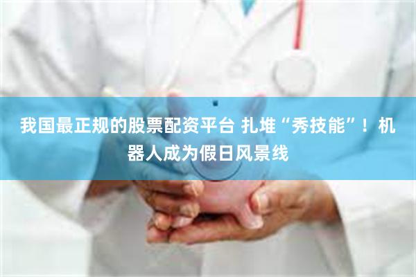 我国最正规的股票配资平台 扎堆“秀技能”！机器人成为假日风景线