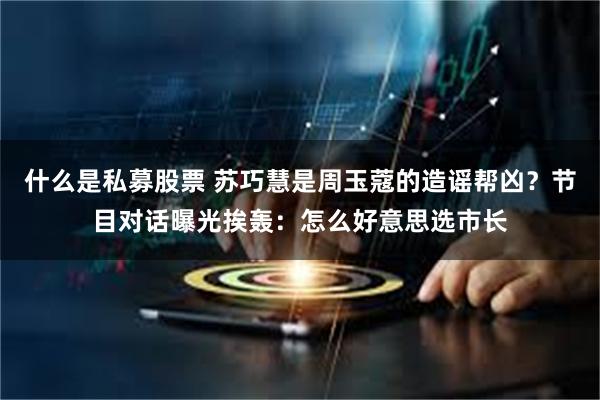 什么是私募股票 苏巧慧是周玉蔻的造谣帮凶？节目对话曝光挨轰：怎么好意思选市长