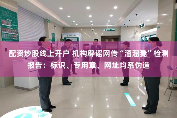 配资炒股线上开户 机构辟谣网传“溜溜凳”检测报告：标识、专用章、网址均系伪造