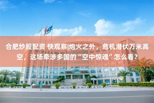 合肥炒股配资 快观察|炮火之外，危机潜伏万米高空，这场牵涉多国的“空中惊魂”怎么看？